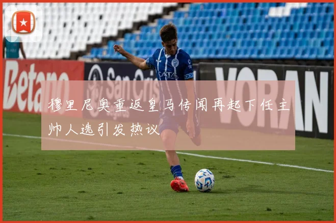 穆里尼奥重返皇马传闻再起下任主帅人选引发热议