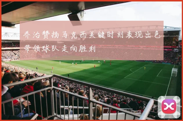 乔治赞扬马克西关键时刻表现出色带领球队走向胜利
