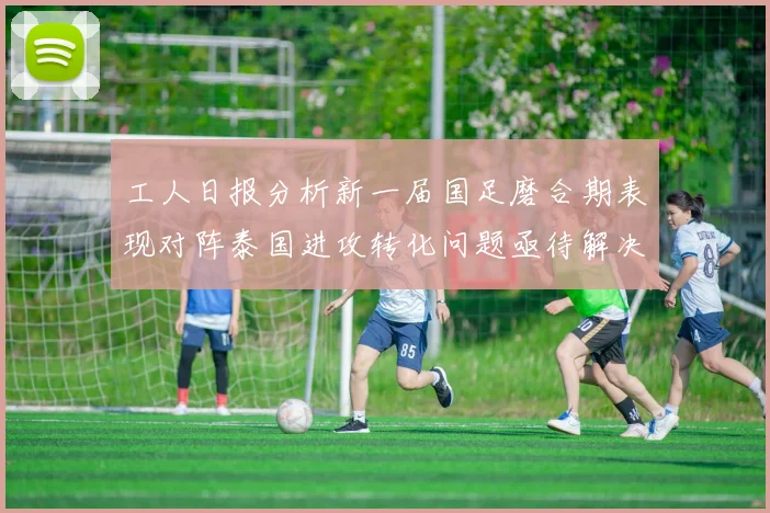 工人日报分析新一届国足磨合期表现对阵泰国进攻转化问题亟待解决