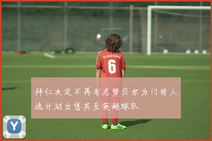 拜仁决定不再考虑努贝尔为门将人选计划出售其至英超球队