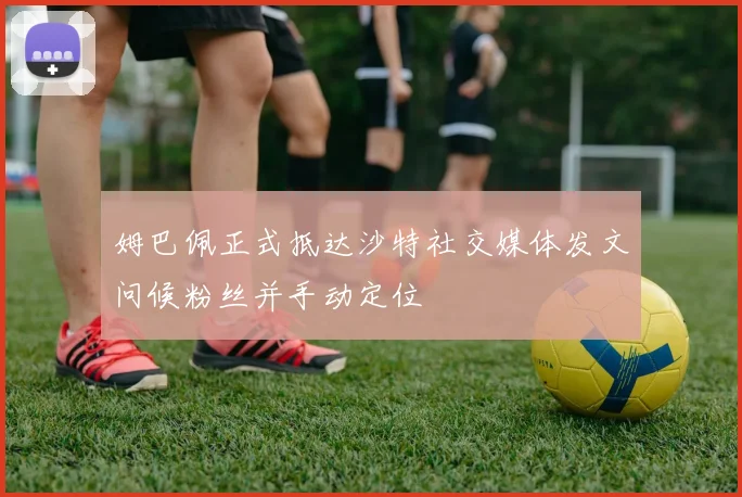 姆巴佩正式抵达沙特社交媒体发文问候粉丝并手动定位
