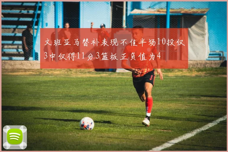 文班亚马替补表现不佳半场10投仅3中仅得11分3篮板正负值为4