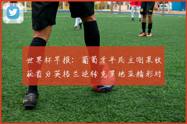 世界杯早报：葡萄牙平民主刚果收获首分英格兰逆转克罗地亚精彩对决