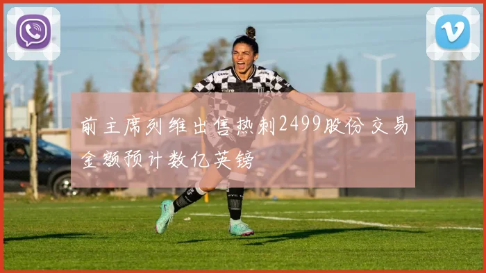 前主席列维出售热刺2499股份交易金额预计数亿英镑