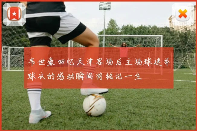 韦世豪回忆天津客场后主场球迷举球衣的感动瞬间将铭记一生