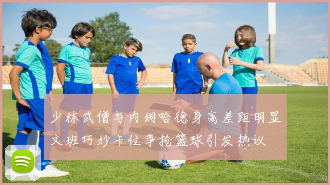 少林武僧与内姆哈德身高差距明显文班巧妙卡位争抢篮球引发热议