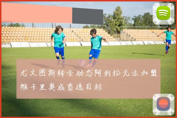 尤文图斯转会动态阿利松无法加盟维卡里奥成首选目标