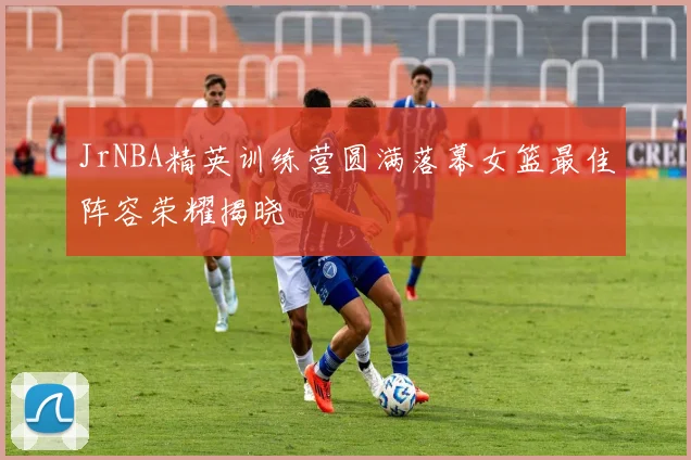 JrNBA精英训练营圆满落幕女篮最佳阵容荣耀揭晓