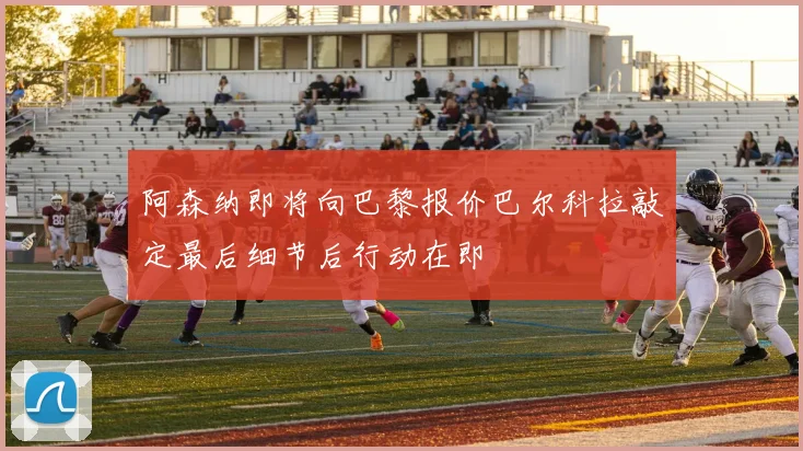 阿森纳即将向巴黎报价巴尔科拉敲定最后细节后行动在即