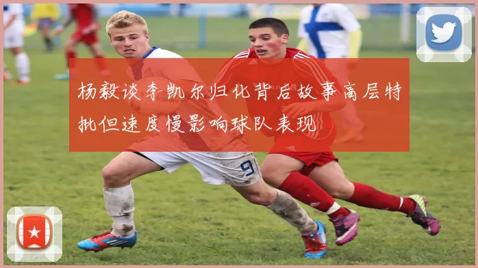 杨毅谈李凯尔归化背后故事高层特批但速度慢影响球队表现