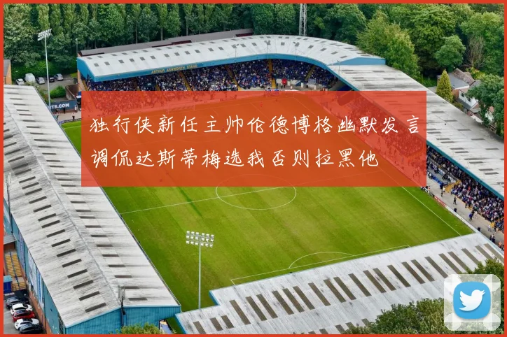 独行侠新任主帅伦德博格幽默发言调侃达斯蒂梅选我否则拉黑他