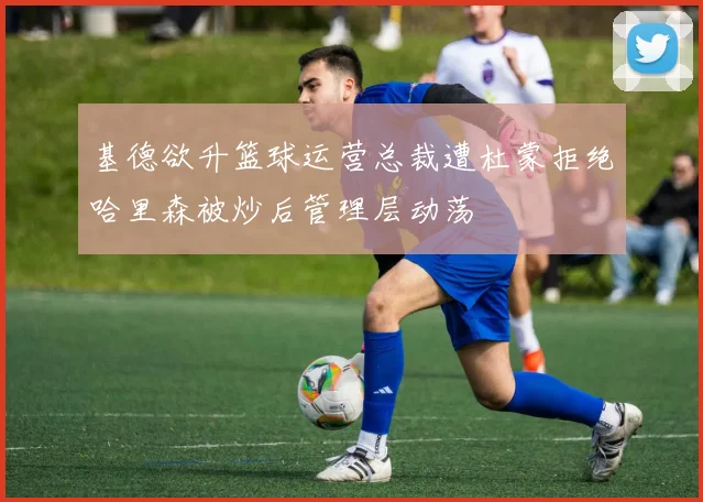 基德欲升篮球运营总裁遭杜蒙拒绝哈里森被炒后管理层动荡