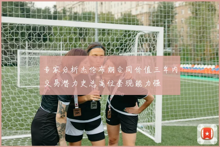 专家分析杰伦布朗合同价值三年内交易潜力史总高位套现能力强