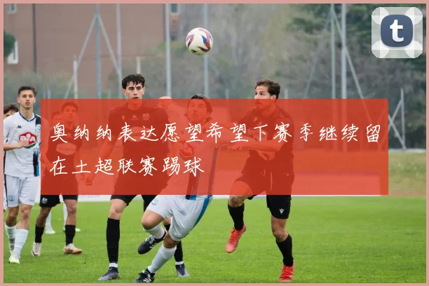 奥纳纳表达愿望希望下赛季继续留在土超联赛踢球