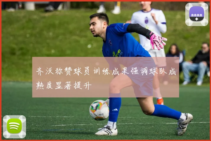 齐沃称赞球员训练成果强调球队成熟度显著提升