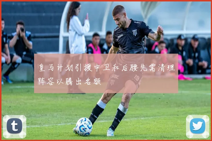 皇马计划引援中卫和后腰先需清理阵容以腾出名额