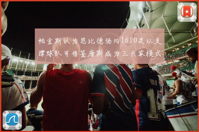 帕金斯认为恩比德场均1610足以支撑球队可借鉴唐斯成为三当家模式