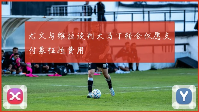 尤文与维拉谈判大马丁转会仅愿支付象征性费用