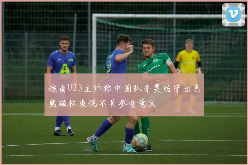 越南U23主帅称中国队李昊防守出色熊猫杯表现不具参考意义