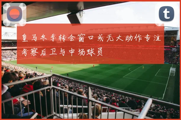 皇马冬季转会窗口或无大动作专注考察后卫与中场球员
