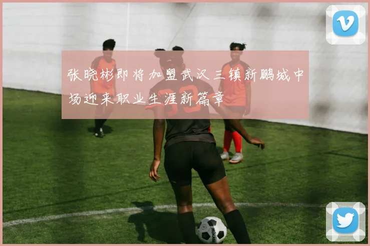 张晓彬即将加盟武汉三镇新鹏城中场迎来职业生涯新篇章