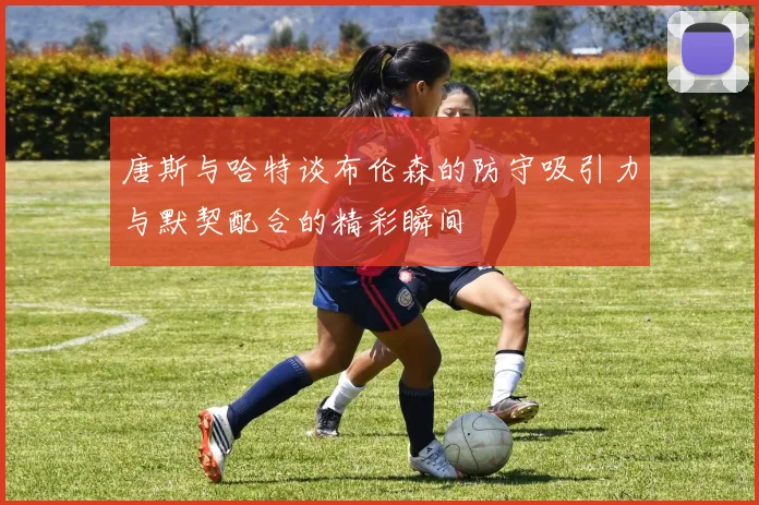 唐斯与哈特谈布伦森的防守吸引力与默契配合的精彩瞬间