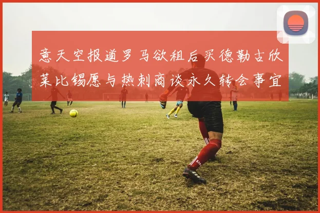 意天空报道罗马欲租后买德勒古欣莱比锡愿与热刺商谈永久转会事宜