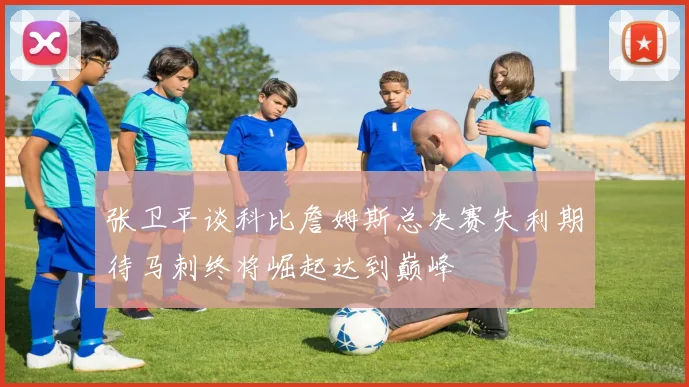 张卫平谈科比詹姆斯总决赛失利期待马刺终将崛起达到巅峰