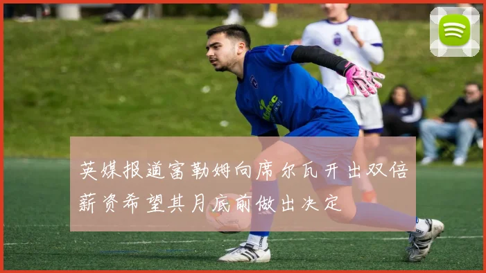 英媒报道富勒姆向席尔瓦开出双倍薪资希望其月底前做出决定