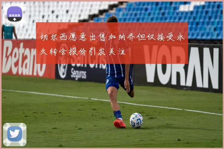 切尔西愿意出售加纳乔但仅接受永久转会报价引发关注
