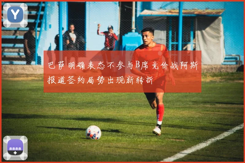巴萨明确表态不参与B席竞价战阿斯报道签约局势出现新转折