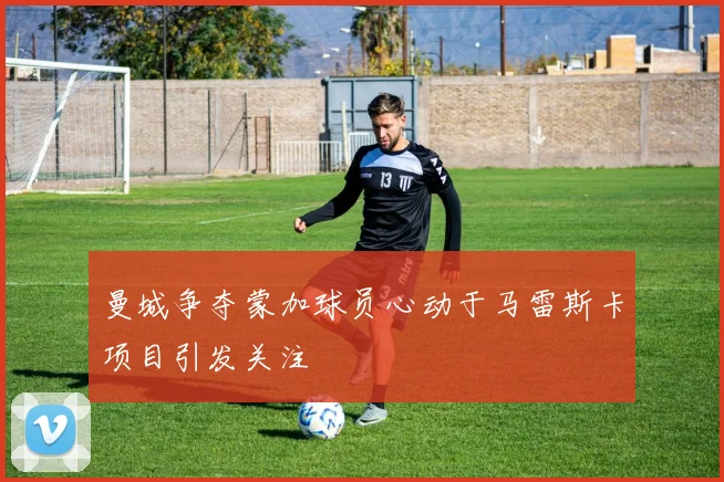 曼城争夺蒙加球员心动于马雷斯卡项目引发关注